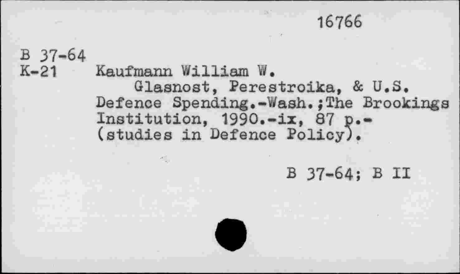 ﻿16766
B 37-64
K-21 Kaufmann William W.
Glasnost, Perestroika, & U.S. Defence Spending.-Wash.;The Brookings Institution, 1990.-ix, 87 p.-(studies in Defence Policy;.
B 37-64; B II